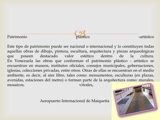 Patrimonio plástico -artístico
Este tipo de patrimonio puede ser nacional o internacional y lo constituyen todas
aquellas obras de dibujo, pintura, escultura, arquitectura y piezas arqueológicas
que poseen destacado valor estético dentro de la cultura.
En Venezuela las obras que conforman el patrimonio plástico - artístico se
encuentran en museos, institutos oficiales, consejos municipales, gobernaciones,
iglesias, colecciones privadas, entre otros. Otras de ellas se encuentran en el medio
ambiente, es decir, al aire libre, tales como: monumentos, esculturas (en plazas,
avenidas, estaciones del metro) o forman parte de la arquitectura como: murales,
mosaicos, vitrales, etc.
Aeropuerto Internacional de Maiquetía
 