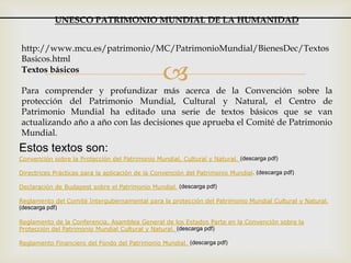 Textos básicos
Para comprender y profundizar más acerca de la Convención sobre la
protección del Patrimonio Mundial, Cultural y Natural, el Centro de
Patrimonio Mundial ha editado una serie de textos básicos que se van
actualizando año a año con las decisiones que aprueba el Comité de Patrimonio
Mundial.
http://www.mcu.es/patrimonio/MC/PatrimonioMundial/BienesDec/Textos
Basicos.html
UNESCO PATRIMONIO MUNDIAL DE LA HUMANIDAD
Estos textos son:
Convención sobre la Protección del Patrimonio Mundial, Cultural y Natural. (descarga pdf)
Directrices Prácticas para la aplicación de la Convención del Patrimonio Mundial. (descarga pdf)
Declaración de Budapest sobre el Patrimonio Mundial. (descarga pdf)
Reglamento del Comité Intergubernamental para la protección del Patrimonio Mundial Cultural y Natural.
(descarga pdf)
Reglamento de la Conferencia, Asamblea General de los Estados Parte en la Convención sobre la
Protección del Patrimonio Mundial Cultural y Natural. (descarga pdf)
Reglamento Financiero del Fondo del Patrimonio Mundial. (descarga pdf)
 