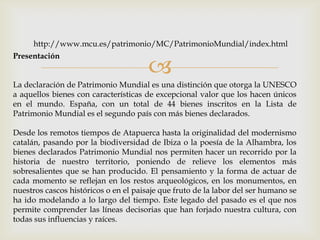 
Presentación
La declaración de Patrimonio Mundial es una distinción que otorga la UNESCO
a aquellos bienes con características de excepcional valor que los hacen únicos
en el mundo. España, con un total de 44 bienes inscritos en la Lista de
Patrimonio Mundial es el segundo país con más bienes declarados.
Desde los remotos tiempos de Atapuerca hasta la originalidad del modernismo
catalán, pasando por la biodiversidad de Ibiza o la poesía de la Alhambra, los
bienes declarados Patrimonio Mundial nos permiten hacer un recorrido por la
historia de nuestro territorio, poniendo de relieve los elementos más
sobresalientes que se han producido. El pensamiento y la forma de actuar de
cada momento se reflejan en los restos arqueológicos, en los monumentos, en
nuestros cascos históricos o en el paisaje que fruto de la labor del ser humano se
ha ido modelando a lo largo del tiempo. Este legado del pasado es el que nos
permite comprender las líneas decisorias que han forjado nuestra cultura, con
todas sus influencias y raíces.
http://www.mcu.es/patrimonio/MC/PatrimonioMundial/index.html
 