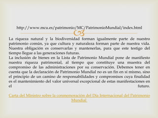 La riqueza natural y la biodiversidad forman igualmente parte de nuestro
patrimonio común, ya que cultura y naturaleza forman parte de nuestra vida.
Nuestra obligación es conservarlas y mantenerlas, para que este testigo del
tiempo llegue a las generaciones futuras.
La inclusión de bienes en la Lista de Patrimonio Mundial pone de manifiesto
nuestra riqueza patrimonial, al tiempo que constituye una muestra del
compromiso de las administraciones por su conservación. Debemos tener en
cuenta que la declaración de Patrimonio Mundial no es un fin en sí mismo, sino
el principio de un camino de responsabilidades y compromisos cuya finalidad
es el mantenimiento del valor universal excepcional de estas manifestaciones en
el futuro.
Carta del Ministro sobre la conmemoración del Día Internacional del Patrimonio
Mundial
http://www.mcu.es/patrimonio/MC/PatrimonioMundial/index.html
 
