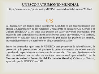 
La declaración de bienes como Patrimonio Mundial es un reconocimiento que
otorga la Organización de las Naciones Unidas para la Educación, la Ciencia y la
Cultura (UNESCO) a los sitios que poseen un valor universal excepcional. Por
medio de esta distinción se califican estos bienes como universales, y su disfrute,
protección y cuidado pasa a ser reconocido por todos los pueblos del mundo,
independientemente del territorio en el que estén localizados.
Entre los cometidos que tiene la UNESCO está promover la identificación, la
protección y la preservación del patrimonio cultural y natural de todo el mundo
considerado especialmente valioso para la humanidad. Con este objetivo surge la
idea de redactar un tratado de carácter internacional que cristalizó en la
Convención sobre la Protección del Patrimonio Mundial, Cultural y Natural,
aprobado por la UNESCO en 1972.
UNESCO PATRIMONIO MUNDIAL
http://www.mcu.es/patrimonio/MC/PatrimonioMundial/UnescoPM.html
 