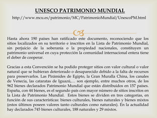 Hasta ahora 190 países han ratificado este documento, reconociendo que los
sitios localizados en su territorio e inscritos en la Lista de Patrimonio Mundial,
sin perjuicio de la soberanía o la propiedad nacionales, constituyen un
patrimonio universal en cuya protección la comunidad internacional entera tiene
el deber de cooperar.
Gracias a esta Convención se ha podido proteger sitios con valor cultural o valor
natural que se hubieran deteriorado o desaparecido debido a la falta de recursos
para preservarlos. Las Pirámides de Egipto, la Gran Muralla China, los canales
de Venecia, las cataratas de Iguazú,… son ejemplo, entre muchos otros, de los
962 bienes declarados Patrimonio Mundial que están distribuidos en 157 países.
España, con 44 bienes, es el segundo país con mayor número de sitios inscritos en
la Lista de Patrimonio Mundial. Estos bienes se dividen en tres categorías, en
función de sus características: bienes culturales, bienes naturales y bienes mixtos
(estos últimos poseen valores tanto culturales como naturales). En la actualidad
hay declarados 745 bienes culturales, 188 naturales y 29 mixtos.
UNESCO PATRIMONIO MUNDIAL
http://www.mcu.es/patrimonio/MC/PatrimonioMundial/UnescoPM.html
 