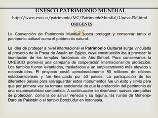 La Convención de Patrimonio Mundial busca proteger y conservar tanto el
patrimonio cultural como el patrimonio natural.
La idea de proteger a nivel internacional el Patrimonio Cultural surge vinculada
al proyecto de la Presa de Asuán en Egipto, cuya construcción iba a provocar la
inundación de los templos faraónicos de Abu-Simbel. Para conservarlos la
UNESCO promovió una campaña de cooperación internacional de protección.
Los templos fueron levantados, trasladados a un emplazamiento más elevado y
reconstruidos. El proyecto costó aproximadamente 80 millones de dólares
estadounidenses y fue financiado por 50 países. La participación de los
diferentes países para salvaguardar estos monumentos fue un éxito y sirvió para
que por primera vez se tomara conciencia de que la protección del patrimonio es
una responsabilidad compartida. A continuación se diseñaron nuevas campañas
de protección, como la de salvar Venecia y su laguna, las ruinas de Mohenjo-
Daro en Pakistán o el templo Borobudur en Indonesia.
UNESCO PATRIMONIO MUNDIAL
http://www.mcu.es/patrimonio/MC/PatrimonioMundial/UnescoPM.html
ORIGENES
 