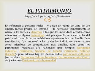 
En referencia a personas reales —y desde un punto de vista de uso
amplio, menos preciso del término— “lo heredado” generalmente se
refiere a los bienes y derechos a los que los individuos acceden como
miembros de alguna comunidad. Así por ejemplo, se suele hablar del
patrimonio como la herencia debido a la pertenencia a una familia. Pero
también hay “patrimonios” a los cuales los individuos tienen acceso
como miembros de comunidades más amplias, tales como los
patrimonios regionales y/o nacionales (por ejemplo: Patrimonio
industrial; Patrimonio Nacional de España; Patrimonio histórico
(España)), pero además hay los denominados patrimonios culturales
(ver también Patrimonio Cultural Inmaterial, Patrimonio arquitectónico,
etc.); e incluso Patrimonio de la humanidad.
EL PATRIMONIO
http://es.wikipedia.org/wiki/Patrimonio
 