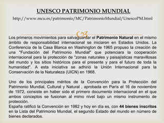 Los primeros movimientos para salvaguardar el Patrimonio Natural en el mismo
ámbito de responsabilidad internacional se iniciaron en Estados Unidos. La
Conferencia de la Casa Blanca en Washington de 1965 propuso la creación de
una "Fundación del Patrimonio Mundial" que potenciara la cooperación
internacional para la protección de "zonas naturales y paisajísticas maravillosas
del mundo y los sitios históricos para el presente y para el futuro de toda la
humanidad". A esta iniciativa se adhirió la Unión Internacional para la
Conservación de la Naturaleza (UICN) en 1968.
Uno de los principales méritos de la Convención para la Protección del
Patrimonio Mundial, Cultural y Natural , aprobada en París el 16 de noviembre
de 1972, consiste en haber sido el primero documento internacional en el que
ambos conceptos se fusionan al mimo nivel bajo un mismo instrumento de
protección.
España ratificó la Convención en 1982 y hoy en día es, con 44 bienes inscritos
en la Lista del Patrimonio Mundial, el segundo Estado del mundo en número de
bienes declarados.
UNESCO PATRIMONIO MUNDIAL
http://www.mcu.es/patrimonio/MC/PatrimonioMundial/UnescoPM.html
 