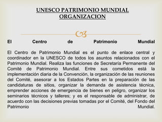 El Centro de Patrimonio Mundial
El Centro de Patrimonio Mundial es el punto de enlace central y
coordinador en la UNESCO de todos los asuntos relacionados con el
Patrimonio Mundial. Realiza las funciones de Secretaría Permanente del
Comité de Patrimonio Mundial. Entre sus cometidos está la
implementación diaria de la Convención, la organización de las reuniones
del Comité, asesorar a los Estados Partes en la preparación de las
candidaturas de sitios, organizar la demanda de asistencia técnica,
emprender acciones de emergencia de bienes en peligro, organizar los
seminarios técnicos y talleres; y es el responsable de administrar, de
acuerdo con las decisiones previas tomadas por el Comité, del Fondo del
Patrimonio Mundial.
UNESCO PATRIMONIO MUNDIAL
ORGANIZACION
 