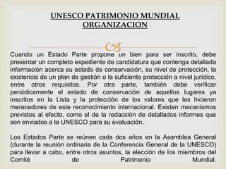 Cuando un Estado Parte propone un bien para ser inscrito, debe
presentar un completo expediente de candidatura que contenga detallada
información acerca su estado de conservación, su nivel de protección, la
existencia de un plan de gestión o la suficiente protección a nivel jurídico,
entre otros requisitos. Por otra parte, también debe verificar
periódicamente el estado de conservación de aquellos lugares ya
inscritos en la Lista y la protección de los valores que les hicieron
merecedores de este reconocimiento internacional. Existen mecanismos
previstos al efecto, como el de la redacción de detallados informes que
son enviados a la UNESCO para su evaluación.
Los Estados Parte se reúnen cada dos años en la Asamblea General
(durante la reunión ordinaria de la Conferencia General de la UNESCO)
para llevar a cabo, entre otros asuntos, la elección de los miembros del
Comité de Patrimonio Mundial.
UNESCO PATRIMONIO MUNDIAL
ORGANIZACION
 