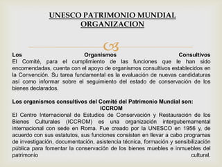 Los Organismos Consultivos
El Comité, para el cumplimiento de las funciones que le han sido
encomendadas, cuenta con el apoyo de organismos consultivos establecidos en
la Convención. Su tarea fundamental es la evaluación de nuevas candidaturas
así como informar sobre el seguimiento del estado de conservación de los
bienes declarados.
Los organismos consultivos del Comité del Patrimonio Mundial son:
ICCROM
El Centro Internacional de Estudios de Conservación y Restauración de los
Bienes Culturales (ICCROM) es una organización intergubernamental
internacional con sede en Roma. Fue creado por la UNESCO en 1956 y, de
acuerdo con sus estatutos, sus funciones consisten en llevar a cabo programas
de investigación, documentación, asistencia técnica, formación y sensibilización
pública para fomentar la conservación de los bienes muebles e inmuebles del
patrimonio cultural.
UNESCO PATRIMONIO MUNDIAL
ORGANIZACION
 