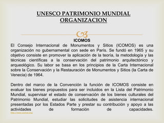 ICOMOS
El Consejo Internacional de Monumentos y Sitios (ICOMOS) es una
organización no gubernamental con sede en París. Se fundó en 1965 y su
objetivo consiste en promover la aplicación de la teoría, la metodología y las
técnicas científicas a la conservación del patrimonio arquitectónico y
arqueológico. Su labor se basa en los principios de la Carta Internacional
sobre la Conservación y la Restauración de Monumentos y Sitios (la Carta de
Venecia) de 1964.
Dentro del marco de la Convención la función de ICOMOS consiste en
evaluar los bienes propuestos para ser incluidos en la Lista del Patrimonio
Mundial, supervisar el estado de conservación de los bienes culturales del
Patrimonio Mundial, estudiar las solicitudes de asistencia internacional
presentadas por los Estados Parte y prestar su contribución y apoyo a las
actividades de formación de capacidades.
http://www.icomos.org/
UNESCO PATRIMONIO MUNDIAL
ORGANIZACION
 