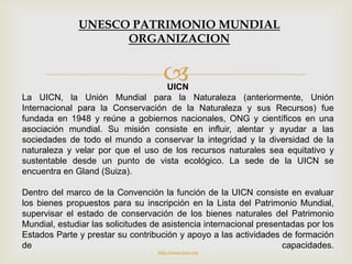 UICN
La UICN, la Unión Mundial para la Naturaleza (anteriormente, Unión
Internacional para la Conservación de la Naturaleza y sus Recursos) fue
fundada en 1948 y reúne a gobiernos nacionales, ONG y científicos en una
asociación mundial. Su misión consiste en influir, alentar y ayudar a las
sociedades de todo el mundo a conservar la integridad y la diversidad de la
naturaleza y velar por que el uso de los recursos naturales sea equitativo y
sustentable desde un punto de vista ecológico. La sede de la UICN se
encuentra en Gland (Suiza).
Dentro del marco de la Convención la función de la UICN consiste en evaluar
los bienes propuestos para su inscripción en la Lista del Patrimonio Mundial,
supervisar el estado de conservación de los bienes naturales del Patrimonio
Mundial, estudiar las solicitudes de asistencia internacional presentadas por los
Estados Parte y prestar su contribución y apoyo a las actividades de formación
de capacidades.
http://www.iucn.org
UNESCO PATRIMONIO MUNDIAL
ORGANIZACION
 