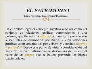 
En el ámbito legal el concepto significa algo así como «el
conjunto de relaciones jurídicas pertenecientes a una
persona, que tienen una utilidad económica y por ello son
susceptibles de estimación pecuniaria, y cuya relaciones
jurídicas están constituidas por deberes y derechos»(activos
y pasivos).[2] Desde este punto de vista la consideración del
valor de un bien patrimonial se descontará del mismo el
valor de las cargas que se hallen gravando los bienes
patrimoniales.
EL PATRIMONIO
http://es.wikipedia.org/wiki/Patrimonio
 