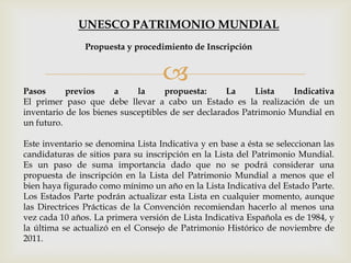 
Pasos previos a la propuesta: La Lista Indicativa
El primer paso que debe llevar a cabo un Estado es la realización de un
inventario de los bienes susceptibles de ser declarados Patrimonio Mundial en
un futuro.
Este inventario se denomina Lista Indicativa y en base a ésta se seleccionan las
candidaturas de sitios para su inscripción en la Lista del Patrimonio Mundial.
Es un paso de suma importancia dado que no se podrá considerar una
propuesta de inscripción en la Lista del Patrimonio Mundial a menos que el
bien haya figurado como mínimo un año en la Lista Indicativa del Estado Parte.
Los Estados Parte podrán actualizar esta Lista en cualquier momento, aunque
las Directrices Prácticas de la Convención recomiendan hacerlo al menos una
vez cada 10 años. La primera versión de Lista Indicativa Española es de 1984, y
la última se actualizó en el Consejo de Patrimonio Histórico de noviembre de
2011.
Propuesta y procedimiento de Inscripción
UNESCO PATRIMONIO MUNDIAL
 