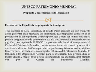 
Elaboración de Expediente de propuesta de inscripción
Tras preparar la Lista Indicativa, el Estado Parte planifica en qué momento
desea presentar cada propuesta de inscripción. Las propuestas consisten en la
preparación de un expediente de inscripción, que deberá ser lo más exhaustivo
posible, asegurándose de que contiene toda la documentación necesaria, escrita
y gráfica, que requiere la UNESCO. La propuesta de inscripción se presenta al
Centro del Patrimonio Mundial, donde se examina el documento y se verifica
que toda la documentación requerida cumple los requisitos formales exigidos.
Una vez que el expediente está completo, el Centro del Patrimonio Mundial lo
transmite a los Organismos Asesores para su evaluación. Este proceso dura al
menos un año y medio, antes de que la candidatura sea examinada por primera
vez por el Comité de Patrimonio Mundial.
Propuesta y procedimiento de Inscripción
UNESCO PATRIMONIO MUNDIAL
 