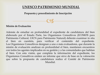 
Misión de Evaluación
Además de estudiar en profundidad el expediente de candidatura del bien
elaborado por el Estado Parte, los Organismos Consultivos (ICOMOS para
Patrimonio Cultural, UICN para Patrimonio Natural) deberán examinar in situ
el bien en cuestión, para verificar el contenido del expediente.
Los Organismos Consultivos designan a uno o más evaluadores, que durante la
misión de evaluación analizan en profundidad el bien, mantienen encuentros
con todos los agentes implicados en su gestión y a las comunidades que habitan
el bien. Con esta visión, que completa la información del expediente, los
Órganismos Consultivos emiten un informe que sirve de base en la valoración
que sobre la propuesta de candidatura realice el Comité de Patrimonio
Mundial.
Propuesta y procedimiento de Inscripción
UNESCO PATRIMONIO MUNDIAL
 