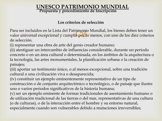 Para ser incluidos en la Lista del Patrimonio Mundial, los bienes deben tener un
valor universal excepcional y cumplir por lo menos, con uno de los diez criterios
de selección.
(i) representar una obra de arte del genio creador humano;
(ii) atestiguar un intercambio de influencias considerable, durante un periodo
concreto o en un área cultural o determinada, en los ámbitos de la arquitectura o
la tecnología, las artes monumentales, la planificación urbana o la creación de
paisajes;
(iii) aportar un testimonio único, o al menos excepcional, sobre una tradición
cultural o una civilización viva o desaparecida;
(iv) constituir un ejemplo eminentemente representativo de un tipo de
construcción o de conjunto arquitectónico o tecnológico, o de paisaje que ilustre
uno o varios periodos significativos de la historia humana;
(v) ser un ejemplo eminente de formas tradicionales de asentamiento humano o
de utilización tradicional de las tierras o del mar, representativas de una cultura
(o de culturas), o de la interacción entre el hombre y su entorno natural,
especialmente cuando son vulnerables debido a mutaciones irreversibles;
Los criterios de selección
Propuesta y procedimiento de Inscripción
UNESCO PATRIMONIO MUNDIAL
 