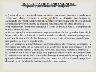 
(vi) estar directa o materialmente asociado con acontecimientos o tradiciones
vivas, con ideas, creencias u obras artísticas y literarias que tengan un
significado universal excepcional. (El Comité considera que este criterio debería
ser utilizado preferiblemente de manera concomitante con otros criterios);
(vii) representar fenómenos naturales o áreas de belleza natural e importancia
estética excepcionales;
(viii) ser ejemplos eminentemente representativos de las grandes fases de la
historia de la tierra, incluido el testimonio de la vida, de procesos geológicos en
curso en la evolución de las formas terrestres o de elementos geomórficos o
fisiográficos de mucha significación;
(ix) ser ejemplos eminentemente representativos de procesos ecológicos y
biológicos en curso en la evolución y el desarrollo de los ecosistemas y en las
comunidades de plantas y animales, terrestres, acuáticos, costeros y marinos ;
(x) contener los hábitats naturales más representativos y más importantes para
la conservación in situ de la diversidad biológica, comprendidos aquellos en los
que sobreviven especies amenazadas que tienen un valor universal excepcional
desde el punto de vista de la ciencia o de la conservación.
Propuesta y procedimiento de Inscripción
UNESCO PATRIMONIO MUNDIAL
 