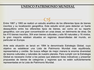 Entre 1987 y 1993 se realizó un estudio analítico de los diferentes tipos de bienes
inscritos y su localización geográfica. Este estudio sirvió para detectar un fuerte
desequilibrio entre los diferentes tipos de bienes, así como en su reparto
geográfico, con una gran concentración en unas áreas, en detrimento de otras. De
los 410 bienes inscritos, 304 eran bienes culturales y sólo 90 naturales y 16 mixtos,
la gran mayoría estaban situados en regiones desarrolladas del mundo, en
particular en Europa.
Ante esta situación se lanzó en 1994 la denominada Estrategia Global, cuyo
objetivo es establecer una Lista de Patrimonio Mundial más equilibrada,
representativa y creíble. Se busca reflejar de mejor manera la enorme diversidad
de tesoros culturales y naturales de nuestro planeta. Para cumplir con la Estrategia
Global es necesario incitar a los países que elaboren listas indicativas y presentar
propuestas de bienes de categorías y regiones que no estén suficientemente
representadas en la Lista de Patrimonio Mundial.
UNESCO PATRIMONIO MUNDIAL
 