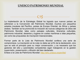 
La implantación de la Estrategia Global ha logrado que nuevos países se
adhirieran a la Convención del Patrimonio Mundial, muchos son pequeños
estados insulares del Pacífico, países de Europa Oriental, de África y países
árabes. También se ha promovido la inclusión de nuevas categorías de sitios del
Patrimonio Mundial, tales como paisajes culturales, itinerarios culturales,
patrimonio industrial, desiertos y lugares en costas marítimas e islas pequeñas,
así como las propuestas de inscripción trasnacionales.
Formar parte de la Lista de Patrimonio Mundial conlleva una serie de
compromisos. La inscripción en la Lista no debe ser el fin de la declaración, sino
que es solo el principio para su mejor conservación, y es necesario que los
gestores del sitio y autoridades competentes sigan trabajando en la gestión
supervisión, preservación y difusión del bien declarado.
Enlace a la Lista de Patrimonio Mundial: http://whc.unesco.org/en/list/
UNESCO PATRIMONIO MUNDIAL
 