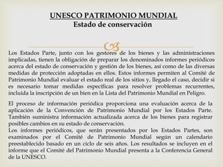 Los Estados Parte, junto con los gestores de los bienes y las administraciones
implicadas, tienen la obligación de preparar los denominados informes periódicos
acerca del estado de conservación y gestión de los bienes, así como de las diversas
medidas de protección adoptadas en ellos. Estos informes permiten al Comité de
Patrimonio Mundial evaluar el estado real de los sitios y, llegado el caso, decidir si
es necesario tomar medidas específicas para resolver problemas recurrentes,
incluida la inscripción de un bien en la Lista del Patrimonio Mundial en Peligro.
El proceso de información periódica proporciona una evaluación acerca de la
aplicación de la Convención de Patrimonio Mundial por los Estados Parte.
También suministra información actualizada acerca de los bienes para registrar
posibles cambios en su estado de conservación.
Los informes periódicos, que serán presentados por los Estados Partes, son
examinados por el Comité de Patrimonio Mundial según un calendario
preestablecido basado en un ciclo de seis años. Los resultados se incluyen en el
informe que el Comité del Patrimonio Mundial presenta a la Conferencia General
de la UNESCO.
UNESCO PATRIMONIO MUNDIAL
Estado de conservación
 