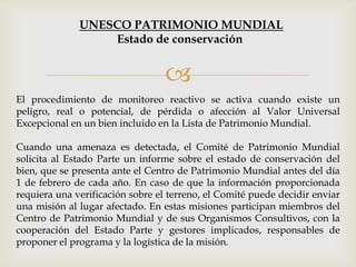 
El procedimiento de monitoreo reactivo se activa cuando existe un
peligro, real o potencial, de pérdida o afección al Valor Universal
Excepcional en un bien incluido en la Lista de Patrimonio Mundial.
Cuando una amenaza es detectada, el Comité de Patrimonio Mundial
solicita al Estado Parte un informe sobre el estado de conservación del
bien, que se presenta ante el Centro de Patrimonio Mundial antes del día
1 de febrero de cada año. En caso de que la información proporcionada
requiera una verificación sobre el terreno, el Comité puede decidir enviar
una misión al lugar afectado. En estas misiones participan miembros del
Centro de Patrimonio Mundial y de sus Organismos Consultivos, con la
cooperación del Estado Parte y gestores implicados, responsables de
proponer el programa y la logística de la misión.
UNESCO PATRIMONIO MUNDIAL
Estado de conservación
 