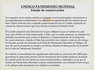 Los expertos de la misión emiten un informe con las principales conclusiones y
recomendaciones conducentes a la mejora o recuperación de los valores de ese
bien. Dicho informe será evaluado posteriormente por el Comité, teniendo en
cuenta las observaciones que haya hecho al mismo el Estado Parte.
El Comité adoptará una Decisión en la que reflejará lo que se estime en cada
caso: que el bien no está amenazado, o bien, que si existe amenaza, se adopten las
medidas necesarias para evitar el deterioro o empeoramiento de la situación.
En casos extremos, cuando el bien haya perdido sus valores o esté en alto riesgo
de hacerlo, puede ser incluido en la lista de Patrimonio Mundial en Peligro. En
caso de que la situación no mejore, en último término el bien puede ser excluido
de la Lista de Patrimonio Mundial.
Por último, el mecanismo de seguimiento reforzado se creó en el año 2007 para
garantizar la aplicación efectiva de las decisiones del Comité relativas al estado
de conservación de los bienes en casos excepcionales y específico, en la que el
Centro de Patrimonio Mundial coopera estrechamente con el Estado Parte al que
se le aplique este mecanismo de vigilancia constante.
UNESCO PATRIMONIO MUNDIAL
Estado de conservación
 