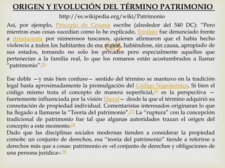 
Así, por ejemplo, Procopio de Cesarea escribe (alrededor del 540 DC): “Pero
mientras esas cosas sucedían como lo he explicado, Teodato fue denunciado frente
a Amalasunta por númerosos tuscanos, quienes afirmaron que el había hecho
violencia a todos los habitantes de esa región, habiéndose, sin causa, apropiado de
sus estados, tomando no solo los privados pero especialmente aquellos que
pertenecían a la familia real, lo que los romanos están acostumbrados a llamar
“patrimonio”.[5]
Ese doble —y más bien confuso— sentido del término se mantuvo en la tradición
legal hasta aproximadamente la promulgación del Código Napoleónico. Si bien el
código mismo trata el concepto de manera superficial,[6] es la perspectiva —
fuertemente influenciada por la visión liberal— desde la que el término adquirió su
connotación de propiedad individual. Comentaristas interesados originaran lo que
ha llegado a llamarse la “Teoría del patrimonio”.[7] La “ruptura” con la concepción
tradicional de patrimonio fue tal que algunas autoridades trazan el origen del
concepto a este momento.[8]
Dado que las disciplinas sociales modernas tienden a considerar la propiedad
comobc un conjunto de derechos, esa “teoría del patrimonio” tiende a referirse a
derechos más que a cosas: patrimonio es «el conjunto de derechos y obligaciones de
una persona jurídica».[9]
ORIGEN Y EVOLUCIÓN DEL TÉRMINO PATRIMONIO
http://es.wikipedia.org/wiki/Patrimonio
 