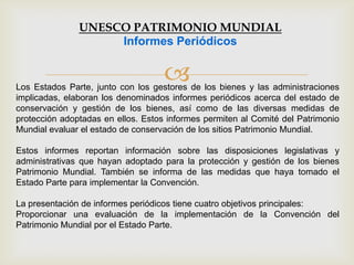 Los Estados Parte, junto con los gestores de los bienes y las administraciones
implicadas, elaboran los denominados informes periódicos acerca del estado de
conservación y gestión de los bienes, así como de las diversas medidas de
protección adoptadas en ellos. Estos informes permiten al Comité del Patrimonio
Mundial evaluar el estado de conservación de los sitios Patrimonio Mundial.
Estos informes reportan información sobre las disposiciones legislativas y
administrativas que hayan adoptado para la protección y gestión de los bienes
Patrimonio Mundial. También se informa de las medidas que haya tomado el
Estado Parte para implementar la Convención.
La presentación de informes periódicos tiene cuatro objetivos principales:
Proporcionar una evaluación de la implementación de la Convención del
Patrimonio Mundial por el Estado Parte.
UNESCO PATRIMONIO MUNDIAL
Informes Periódicos
 