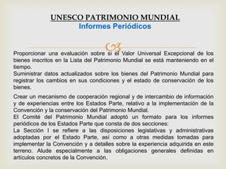 
Crear un mecanismo de cooperación regional y de intercambio de información
y de experiencias entre los Estados Parte, relativo a la implementación de la
Convención y la conservación del Patrimonio Mundial.
El Comité del Patrimonio Mundial adoptó un formato para los informes
periódicos de los Estados Parte que consta de dos secciones:
La Sección I se refiere a las disposiciones legislativas y administrativas
adoptadas por el Estado Parte, así como a otras medidas tomadas para
implementar la Convención y a detalles sobre la experiencia adquirida en este
terreno. Alude especialmente a las obligaciones generales definidas en
artículos concretos de la Convención.
Proporcionar una evaluación sobre si el Valor Universal Excepcional de los
bienes inscritos en la Lista del Patrimonio Mundial se está manteniendo en el
tiempo.
Suministrar datos actualizados sobre los bienes del Patrimonio Mundial para
registrar los cambios en sus condiciones y el estado de conservación de los
bienes.
UNESCO PATRIMONIO MUNDIAL
Informes Periódicos
 