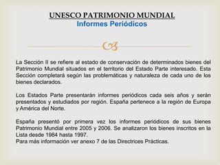 
La Sección II se refiere al estado de conservación de determinados bienes del
Patrimonio Mundial situados en el territorio del Estado Parte interesado. Esta
Sección completará según las problemáticas y naturaleza de cada uno de los
bienes declarados.
Los Estados Parte presentarán informes periódicos cada seis años y serán
presentados y estudiados por región. España pertenece a la región de Europa
y América del Norte.
España presentó por primera vez los informes periódicos de sus bienes
Patrimonio Mundial entre 2005 y 2006. Se analizaron los bienes inscritos en la
Lista desde 1984 hasta 1997.
Para más información ver anexo 7 de las Directrices Prácticas.
UNESCO PATRIMONIO MUNDIAL
Informes Periódicos
 