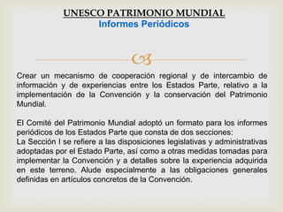 
Crear un mecanismo de cooperación regional y de intercambio de
información y de experiencias entre los Estados Parte, relativo a la
implementación de la Convención y la conservación del Patrimonio
Mundial.
El Comité del Patrimonio Mundial adoptó un formato para los informes
periódicos de los Estados Parte que consta de dos secciones:
La Sección I se refiere a las disposiciones legislativas y administrativas
adoptadas por el Estado Parte, así como a otras medidas tomadas para
implementar la Convención y a detalles sobre la experiencia adquirida
en este terreno. Alude especialmente a las obligaciones generales
definidas en artículos concretos de la Convención.
UNESCO PATRIMONIO MUNDIAL
Informes Periódicos
 