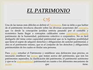 
Una de las tareas más difíciles es definir el Patrimonio. Esto se debe a que hablar
de el patrimonio involucra discutir sobre las diversas acepciones del concepto,
que va desde la concepción jurídica estricta pasando por el contable y
económico hasta llegar a conceptos calificados como patrimonio cultural,
patrimonio de la humanidad, patrimonio colectivo o corporativo. No es fácil
desligarlo del tema como capacidad patrimonial que es la legitima posibilidad
que tiene el sujeto de adquirir derechos y obligaciones de carácter patrimonial, y
otra es el patrimonio mismo, que es el conjunto de los derechos y obligaciones
patrimoniales de los cuales es titular una persona.
Para poder estudiar el Patrimonio y establecer una definición mas preciso, es
necesario establecer las teorías que tratan acerca del patrimonio, que son los
patrimonios separados, la clasificación del patrimonio, el patrimonio autónomo
y que es la responsabilidad patrimonial en cuanto a los diferentes mecanismo de
acción que tiene.
EL PATRIMONIO
 