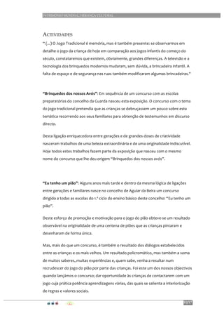 PATRIMÓNIO MUNDIAL, HERANÇA CULTURAL
10/17
ACTIVIDADES
“	
  (...)	
  O	
  Jogo	
  Tradicional	
  é	
  memória,	
  mas	
  é	
  também	
  presente:	
  se	
  observarmos	
  em	
  
detalhe	
  o	
  jogo	
  da	
  criança	
  de	
  hoje	
  em	
  comparação	
  aos	
  jogos	
  infantis	
  do	
  começo	
  do	
  
século,	
  constataremos	
  que	
  existem,	
  obviamente,	
  grandes	
  diferenças.	
  A	
  televisão	
  e	
  a	
  
tecnologia	
  dos	
  brinquedos	
  modernos	
  mudaram,	
  sem	
  dúvida,	
  a	
  brincadeira	
  infantil.	
  A	
  
falta	
  de	
  espaço	
  e	
  de	
  segurança	
  nas	
  ruas	
  também	
  modificaram	
  algumas	
  brincadeiras."	
  	
  
	
  
“Brinquedos	
  dos	
  nossos	
  Avós”:	
  Em	
  sequência	
  de	
  um	
  concurso	
  com	
  as	
  escolas	
  
preparatórias	
  do	
  concelho	
  da	
  Guarda	
  nasceu	
  esta	
  exposição.	
  O	
  concurso	
  com	
  o	
  tema	
  
do	
  jogo	
  tradicional	
  pretendia	
  que	
  as	
  crianças	
  se	
  debruçassem	
  um	
  pouco	
  sobre	
  esta	
  
temática	
  recorrendo	
  aos	
  seus	
  familiares	
  para	
  obtenção	
  de	
  testemunhos	
  em	
  discurso	
  
directo.	
  	
  
Desta	
  ligação	
  enriquecedora	
  entre	
  gerações	
  e	
  de	
  grandes	
  doses	
  de	
  criatividade	
  
nasceram	
  trabalhos	
  de	
  uma	
  beleza	
  extraordinária	
  e	
  de	
  uma	
  originalidade	
  indiscutível.	
  
Hoje	
  todos	
  estes	
  trabalhos	
  fazem	
  parte	
  da	
  exposição	
  que	
  nasceu	
  com	
  o	
  mesmo	
  
nome	
  do	
  concurso	
  que	
  lhe	
  deu	
  origem	
  “Brinquedos	
  dos	
  nossos	
  avós”.	
  
	
  
“Eu	
  tenho	
  um	
  pião”:	
  Alguns	
  anos	
  mais	
  tarde	
  e	
  dentro	
  da	
  mesma	
  lógica	
  de	
  ligações	
  
entre	
  gerações	
  e	
  familiares	
  nasce	
  no	
  concelho	
  de	
  Aguiar	
  da	
  Beira	
  um	
  concurso	
  
dirigido	
  a	
  todas	
  as	
  escolas	
  do	
  1.º	
  ciclo	
  do	
  ensino	
  básico	
  deste	
  concelho:	
  “Eu	
  tenho	
  um	
  
pião”.	
  	
  
Deste	
  esforço	
  de	
  promoção	
  e	
  motivação	
  para	
  o	
  jogo	
  do	
  pião	
  obteve-­‐se	
  um	
  resultado	
  
observável	
  na	
  originalidade	
  de	
  uma	
  centena	
  de	
  piões	
  que	
  as	
  crianças	
  pintaram	
  e	
  
desenharam	
  de	
  forma	
  única.	
  
Mas,	
  mais	
  do	
  que	
  um	
  concurso,	
  é	
  também	
  o	
  resultado	
  dos	
  diálogos	
  estabelecidos	
  
entre	
  as	
  crianças	
  e	
  os	
  mais	
  velhos.	
  Um	
  resultado	
  policromático,	
  mas	
  também	
  a	
  soma	
  
de	
  muitos	
  saberes,	
  muitas	
  experiências	
  e,	
  quem	
  sabe,	
  venha	
  a	
  resultar	
  num	
  
recrudescer	
  do	
  jogo	
  do	
  pião	
  por	
  parte	
  das	
  crianças.	
  Foi	
  este	
  um	
  dos	
  nossos	
  objectivos	
  
quando	
  lançámos	
  o	
  concurso;	
  dar	
  oportunidade	
  às	
  crianças	
  de	
  contactarem	
  com	
  um	
  
jogo	
  cuja	
  prática	
  potência	
  aprendizagens	
  várias,	
  das	
  quais	
  se	
  salienta	
  a	
  interiorização	
  
de	
  regras	
  e	
  valores	
  sociais.	
  
 