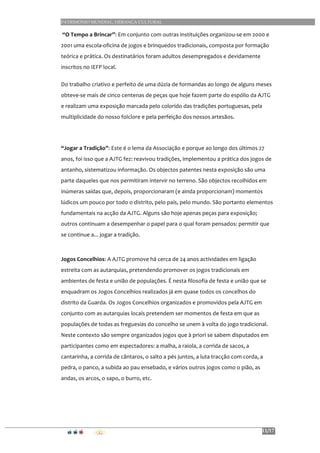 PATRIMÓNIO MUNDIAL, HERANÇA CULTURAL
11/17
	
  “O	
  Tempo	
  a	
  Brincar”:	
  Em	
  conjunto	
  com	
  outras	
  instituições	
  organizou-­‐se	
  em	
  2000	
  e	
  
2001	
  uma	
  escola-­‐oficina	
  de	
  jogos	
  e	
  brinquedos	
  tradicionais,	
  composta	
  por	
  formação	
  
teórica	
  e	
  prática.	
  Os	
  destinatários	
  foram	
  adultos	
  desempregados	
  e	
  devidamente	
  
inscritos	
  no	
  IEFP	
  local.	
  
Do	
  trabalho	
  criativo	
  e	
  perfeito	
  de	
  uma	
  dúzia	
  de	
  formandas	
  ao	
  longo	
  de	
  alguns	
  meses	
  
obteve-­‐se	
  mais	
  de	
  cinco	
  centenas	
  de	
  peças	
  que	
  hoje	
  fazem	
  parte	
  do	
  espólio	
  da	
  AJTG	
  
e	
  realizam	
  uma	
  exposição	
  marcada	
  pelo	
  colorido	
  das	
  tradições	
  portuguesas,	
  pela	
  
multiplicidade	
  do	
  nosso	
  folclore	
  e	
  pela	
  perfeição	
  dos	
  nossos	
  artesãos.	
  
	
  
“Jogar	
  a	
  Tradição”:	
  Este	
  é	
  o	
  lema	
  da	
  Associação	
  e	
  porque	
  ao	
  longo	
  dos	
  últimos	
  27	
  
anos,	
  foi	
  isso	
  que	
  a	
  AJTG	
  fez:	
  reavivou	
  tradições,	
  implementou	
  a	
  prática	
  dos	
  jogos	
  de	
  
antanho,	
  sistematizou	
  informação.	
  Os	
  objectos	
  patentes	
  nesta	
  exposição	
  são	
  uma	
  
parte	
  daqueles	
  que	
  nos	
  permitiram	
  intervir	
  no	
  terreno.	
  São	
  objectos	
  recolhidos	
  em	
  
inúmeras	
  saídas	
  que,	
  depois,	
  proporcionaram	
  (e	
  ainda	
  proporcionam)	
  momentos	
  
lúdicos	
  um	
  pouco	
  por	
  todo	
  o	
  distrito,	
  pelo	
  país,	
  pelo	
  mundo.	
  São	
  portanto	
  elementos	
  
fundamentais	
  na	
  acção	
  da	
  AJTG.	
  Alguns	
  são	
  hoje	
  apenas	
  peças	
  para	
  exposição;	
  
outros	
  continuam	
  a	
  desempenhar	
  o	
  papel	
  para	
  o	
  qual	
  foram	
  pensados:	
  permitir	
  que	
  
se	
  continue	
  a...	
  jogar	
  a	
  tradição.	
  
	
  
Jogos	
  Concelhios:	
  A	
  AJTG	
  promove	
  há	
  cerca	
  de	
  24	
  anos	
  actividades	
  em	
  ligação	
  
estreita	
  com	
  as	
  autarquias,	
  pretendendo	
  promover	
  os	
  jogos	
  tradicionais	
  em	
  
ambientes	
  de	
  festa	
  e	
  união	
  de	
  populações.	
  É	
  nesta	
  filosofia	
  de	
  festa	
  e	
  união	
  que	
  se	
  
enquadram	
  os	
  Jogos	
  Concelhios	
  realizados	
  já	
  em	
  quase	
  todos	
  os	
  concelhos	
  do	
  
distrito	
  da	
  Guarda.	
  Os	
  Jogos	
  Concelhios	
  organizados	
  e	
  promovidos	
  pela	
  AJTG	
  em	
  
conjunto	
  com	
  as	
  autarquias	
  locais	
  pretendem	
  ser	
  momentos	
  de	
  festa	
  em	
  que	
  as	
  
populações	
  de	
  todas	
  as	
  freguesias	
  do	
  concelho	
  se	
  unem	
  à	
  volta	
  do	
  jogo	
  tradicional.	
  
Neste	
  contexto	
  são	
  sempre	
  organizados	
  jogos	
  que	
  à	
  priori	
  se	
  sabem	
  disputados	
  em	
  
participantes	
  como	
  em	
  espectadores:	
  a	
  malha,	
  a	
  raiola,	
  a	
  corrida	
  de	
  sacos,	
  a	
  
cantarinha,	
  a	
  corrida	
  de	
  cântaros,	
  o	
  salto	
  a	
  pés	
  juntos,	
  a	
  luta	
  tracção	
  com	
  corda,	
  a	
  
pedra,	
  o	
  panco,	
  a	
  subida	
  ao	
  pau	
  ensebado,	
  e	
  vários	
  outros	
  jogos	
  como	
  o	
  pião,	
  as	
  
andas,	
  os	
  arcos,	
  o	
  sapo,	
  o	
  burro,	
  etc.	
  
 