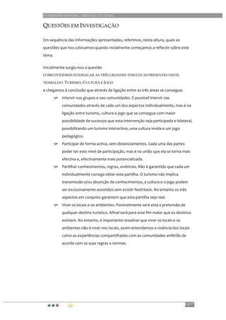 PATRIMÓNIO MUNDIAL, HERANÇA CULTURAL
12/17
QUESTÕES EM INVESTIGAÇÃO
Em	
  sequência	
  das	
  informações	
  apresentadas,	
  referimos,	
  nesta	
  altura,	
  quais	
  as	
  
questões	
  que	
  nos	
  colocamos	
  quando	
  incialmente	
  começamos	
  a	
  reflectir	
  sobre	
  este	
  
tema.	
  
Inicialmente	
  surgiu-­‐nos	
  a	
  questão	
  	
  
COMO PODEMOS INTERLIGAR AS TRÊS GRANDES TEMÁTICAS PRESENTES NESTE
TRABALHO: TURISMO, CULTURA E JOGO	
  	
  
e	
  chegamos	
  à	
  conclusão	
  que	
  através	
  da	
  ligação	
  entre	
  as	
  três	
  áreas	
  se	
  consegue:	
  
h Intervir	
  nos	
  grupos	
  e	
  nas	
  comunidades.	
  É	
  possível	
  intervir	
  nas	
  
comunidades	
  através	
  de	
  cada	
  um	
  dos	
  aspectos	
  individualmente,	
  mas	
  é	
  na	
  
ligação	
  entre	
  turismo,	
  cultura	
  e	
  jogo	
  que	
  se	
  consegue	
  com	
  maior	
  
possibilidade	
  de	
  sucessos	
  que	
  esta	
  intervenção	
  seja	
  participada	
  e	
  bilateral,	
  
possibilitando	
  um	
  turismo	
  interactivo,	
  uma	
  cultura	
  vivida	
  e	
  um	
  jogo	
  
pedagógico.	
  
h Participar	
  de	
  forma	
  activa,	
  sem	
  distanciamentos.	
  Cada	
  uma	
  das	
  partes	
  
poder	
  ter	
  este	
  nível	
  de	
  participação,	
  mas	
  é	
  na	
  união	
  que	
  ela	
  se	
  torna	
  mais	
  
efectiva	
  e,	
  efectivamente	
  mais	
  potencializada.	
  
h Partilhar	
  conhecimentos,	
  regras,	
  vivências.	
  Não	
  é	
  garantido	
  que	
  cada	
  um	
  
individualmente	
  consiga	
  obter	
  esta	
  partilha.	
  O	
  turismo	
  não	
  implica	
  
transmissão	
  e/ou	
  absorção	
  de	
  conhecimentos,	
  a	
  cultura	
  e	
  o	
  jogo	
  podem	
  
ser	
  exclusivamente	
  assistidos	
  sem	
  existir	
  feed-­‐back.	
  No	
  entanto	
  os	
  três	
  
aspectos	
  em	
  conjunto	
  garantem	
  que	
  esta	
  partilha	
  seja	
  real.	
  
h Viver	
  os	
  locais	
  e	
  os	
  ambientes.	
  Possivelmente	
  será	
  esta	
  a	
  pretensão	
  de	
  
qualquer	
  destino	
  turístico.	
  Afinal	
  será	
  para	
  este	
  fim	
  maior	
  que	
  os	
  destinos	
  
existem.	
  No	
  entanto,	
  é	
  importante	
  ressalvar	
  que	
  viver	
  os	
  locais	
  e	
  os	
  
ambientes	
  não	
  é	
  viver	
  nos	
  locais,	
  assim	
  entendemos	
  a	
  vivência	
  dos	
  locais	
  
como	
  as	
  experiências	
  compartilhadas	
  com	
  as	
  comunidades	
  anfitriãs	
  de	
  
acordo	
  com	
  as	
  suas	
  regras	
  e	
  normas.	
  
	
  
	
  
	
  
	
  
	
  
 