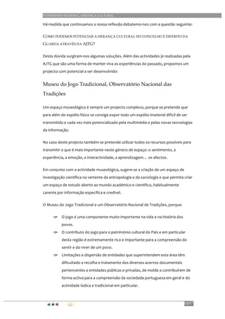 PATRIMÓNIO MUNDIAL, HERANÇA CULTURAL
13/17
Há	
  medida	
  que	
  continuamos	
  a	
  nossa	
  reflexão	
  debatemo-­‐nos	
  com	
  a	
  questão	
  seguinte:	
  	
  
COMO PODEMOS POTENCIAR A HERANÇA CULTURAL DO CONCELHO E DISTRITO DA
GUARDA ATRAVÉS DA AJTG?	
  
Desta	
  dúvida	
  surgiram-­‐nos	
  algumas	
  soluções.	
  Além	
  das	
  actividades	
  já	
  realizadas	
  pela	
  
AJTG	
  que	
  são	
  uma	
  forma	
  de	
  manter	
  viva	
  as	
  experiências	
  do	
  passado,	
  propomos	
  um	
  
projecto	
  com	
  potencial	
  a	
  ser	
  desenvolvido:	
  
Museu do Jogo Tradicional, Observatório Nacional das
Tradições
Um	
  espaço	
  museológico	
  é	
  sempre	
  um	
  projecto	
  complexo,	
  porque	
  se	
  pretende	
  que	
  
para	
  além	
  do	
  espólio	
  físico	
  se	
  consiga	
  expor	
  todo	
  um	
  espólio	
  imaterial	
  difícil	
  de	
  ser	
  
transmitido	
  e	
  cada	
  vez	
  mais	
  potencializado	
  pela	
  multimédia	
  e	
  pelas	
  novas	
  tecnologias	
  
da	
  informação.	
  
No	
  caso	
  deste	
  projecto	
  também	
  se	
  pretende	
  utilizar	
  todos	
  os	
  recursos	
  possíveis	
  para	
  
transmitir	
  o	
  que	
  é	
  mais	
  importante	
  neste	
  género	
  de	
  espaço:	
  o	
  sentimento,	
  a	
  
experiência,	
  a	
  emoção,	
  a	
  interactividade,	
  a	
  aprendizagem…	
  os	
  afectos.	
  
Em	
  conjunto	
  com	
  a	
  actividade	
  museológica,	
  sugere-­‐se	
  a	
  criação	
  de	
  um	
  espaço	
  de	
  
investigação	
  científica	
  na	
  vertente	
  da	
  antropologia	
  e	
  da	
  sociologia	
  e	
  que	
  permita	
  criar	
  
um	
  espaço	
  de	
  estudo	
  aberto	
  ao	
  mundo	
  académico	
  e	
  cientifico,	
  habitualmente	
  
carente	
  por	
  informação	
  específica	
  e	
  credível.	
  
O	
  Museu	
  do	
  Jogo	
  Tradicional	
  e	
  um	
  Observatório	
  Nacional	
  de	
  Tradições,	
  porque:	
  
h O	
  jogo	
  é	
  uma	
  componente	
  muito	
  importante	
  na	
  vida	
  e	
  na	
  história	
  dos	
  
povos.	
  	
  
h O	
  contributo	
  do	
  jogo	
  para	
  o	
  património	
  cultural	
  do	
  País	
  e	
  em	
  particular	
  
desta	
  região	
  é	
  extremamente	
  rico	
  e	
  importante	
  para	
  a	
  compreensão	
  do	
  
sentir	
  e	
  do	
  viver	
  de	
  um	
  povo.	
  	
  	
  	
  
h Limitações	
  e	
  dispersão	
  de	
  entidades	
  que	
  superintendem	
  esta	
  área	
  têm	
  
dificultado	
  a	
  recolha	
  e	
  tratamento	
  dos	
  diversos	
  acervos	
  documentais	
  
pertencentes	
  a	
  entidades	
  públicas	
  e	
  privadas,	
  de	
  molde	
  a	
  contribuírem	
  de	
  
forma	
  activa	
  para	
  a	
  compreensão	
  da	
  sociedade	
  portuguesa	
  em	
  geral	
  e	
  do	
  
actividade	
  lúdica	
  e	
  tradicional	
  em	
  particular.	
  
	
  
 