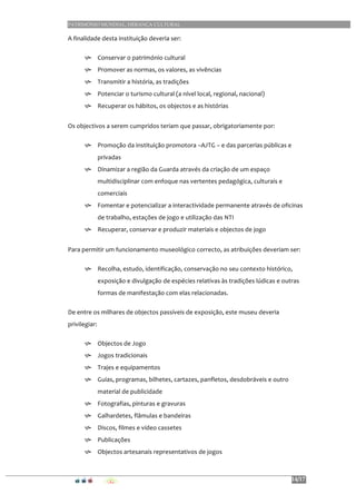 PATRIMÓNIO MUNDIAL, HERANÇA CULTURAL
14/17
A	
  finalidade	
  desta	
  instituição	
  deveria	
  ser:	
  
h Conservar	
  o	
  património	
  cultural	
  
h Promover	
  as	
  normas,	
  os	
  valores,	
  as	
  vivências	
  
h Transmitir	
  a	
  história,	
  as	
  tradições	
  
h Potenciar	
  o	
  turismo	
  cultural	
  (a	
  nível	
  local,	
  regional,	
  nacional)	
  
h Recuperar	
  os	
  hábitos,	
  os	
  objectos	
  e	
  as	
  histórias	
  
	
  
Os	
  objectivos	
  a	
  serem	
  cumpridos	
  teriam	
  que	
  passar,	
  obrigatoriamente	
  por:	
  
h Promoção	
  da	
  instituição	
  promotora	
  –AJTG	
  –	
  e	
  das	
  parcerias	
  públicas	
  e	
  
privadas	
  
h Dinamizar	
  a	
  região	
  da	
  Guarda	
  através	
  da	
  criação	
  de	
  um	
  espaço	
  
multidisciplinar	
  com	
  enfoque	
  nas	
  vertentes	
  pedagógica,	
  culturais	
  e	
  
comerciais	
  
h Fomentar	
  e	
  potencializar	
  a	
  interactividade	
  permanente	
  através	
  de	
  oficinas	
  
de	
  trabalho,	
  estações	
  de	
  jogo	
  e	
  utilização	
  das	
  NTI	
  
h Recuperar,	
  conservar	
  e	
  produzir	
  materiais	
  e	
  objectos	
  de	
  jogo	
  
	
  
Para	
  permitir	
  um	
  funcionamento	
  museológico	
  correcto,	
  as	
  atribuições	
  deveriam	
  ser:	
  
h Recolha,	
  estudo,	
  identificação,	
  conservação	
  no	
  seu	
  contexto	
  histórico,	
  
exposição	
  e	
  divulgação	
  de	
  espécies	
  relativas	
  às	
  tradições	
  lúdicas	
  e	
  outras	
  
formas	
  de	
  manifestação	
  com	
  elas	
  relacionadas.	
  	
  
De	
  entre	
  os	
  milhares	
  de	
  objectos	
  passíveis	
  de	
  exposição,	
  este	
  museu	
  deveria	
  
privilegiar:	
  
h Objectos	
  de	
  Jogo	
  
h Jogos	
  tradicionais	
  
h Trajes	
  e	
  equipamentos	
  	
  	
  	
  
h Guias,	
  programas,	
  bilhetes,	
  cartazes,	
  panfletos,	
  desdobráveis	
  e	
  outro	
  
material	
  de	
  publicidade	
  
h Fotografias,	
  pinturas	
  e	
  gravuras	
  
h Galhardetes,	
  flâmulas	
  e	
  bandeiras	
  	
  	
  
h Discos,	
  filmes	
  e	
  vídeo	
  cassetes	
  
h Publicações	
  
h Objectos	
  artesanais	
  representativos	
  de	
  jogos	
  
	
  
 