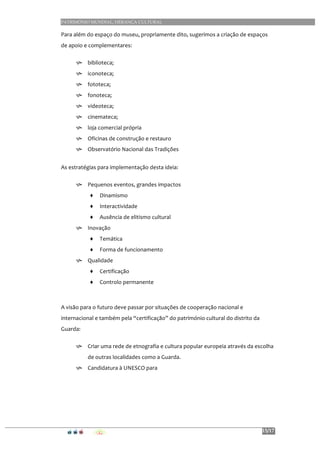 PATRIMÓNIO MUNDIAL, HERANÇA CULTURAL
15/17
Para	
  além	
  do	
  espaço	
  do	
  museu,	
  propriamente	
  dito,	
  sugerimos	
  a	
  criação	
  de	
  espaços	
  
de	
  apoio	
  e	
  complementares:	
  
h biblioteca;	
  	
  	
  	
  
h iconoteca;	
  	
  	
  	
  
h fototeca;	
  	
  	
  	
  
h fonoteca;	
  	
  	
  	
  
h videoteca;	
  	
  	
  	
  
h cinemateca;	
  
h loja	
  comercial	
  própria	
  
h Oficinas	
  de	
  construção	
  e	
  restauro	
  
h Observatório	
  Nacional	
  das	
  Tradições	
  
	
  
As	
  estratégias	
  para	
  implementação	
  desta	
  ideia:	
  
h Pequenos	
  eventos,	
  grandes	
  impactos	
  
♦ Dinamismo	
  
♦ Interactividade	
  
♦ Ausência	
  de	
  elitismo	
  cultural	
  
h Inovação	
  
♦ Temática	
  
♦ Forma	
  de	
  funcionamento	
  
h Qualidade	
  
♦ Certificação	
  
♦ Controlo	
  permanente	
  
	
  
	
  
A	
  visão	
  para	
  o	
  futuro	
  deve	
  passar	
  por	
  situações	
  de	
  cooperação	
  nacional	
  e	
  
internacional	
  e	
  também	
  pela	
  “certificação”	
  do	
  património	
  cultural	
  do	
  distrito	
  da	
  
Guarda:	
  
h Criar	
  uma	
  rede	
  de	
  etnografia	
  e	
  cultura	
  popular	
  europeia	
  através	
  da	
  escolha	
  
de	
  outras	
  localidades	
  como	
  a	
  Guarda.	
  
h Candidatura	
  à	
  UNESCO	
  para	
  	
  
	
  
	
  
	
  
	
  
	
  
	
  
 
