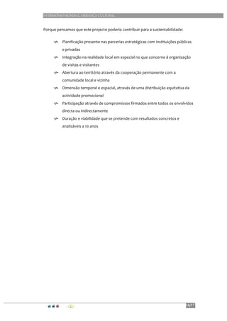 PATRIMÓNIO MUNDIAL, HERANÇA CULTURAL
16/17
	
  
Porque	
  pensamos	
  que	
  este	
  projecto	
  poderia	
  contribuir	
  para	
  a	
  sustentabilidade:	
  	
  
h Planificação	
  presente	
  nas	
  parcerias	
  estratégicas	
  com	
  instituições	
  públicas	
  
e	
  privadas	
  
h Integração	
  na	
  realidade	
  local	
  em	
  especial	
  no	
  que	
  concerne	
  á	
  organização	
  
de	
  visitas	
  e	
  visitantes	
  
h Abertura	
  ao	
  território	
  através	
  da	
  cooperação	
  permanente	
  com	
  a	
  
comunidade	
  local	
  e	
  vizinha	
  
h Dimensão	
  temporal	
  e	
  espacial,	
  através	
  de	
  uma	
  distribuição	
  equitativa	
  da	
  
actividade	
  promocional	
  
h Participação	
  através	
  de	
  compromissos	
  firmados	
  entre	
  todos	
  os	
  envolvidos	
  
directa	
  ou	
  indirectamente	
  
h Duração	
  e	
  viabilidade	
  que	
  se	
  pretende	
  com	
  resultados	
  concretos	
  e	
  
analisáveis	
  a	
  10	
  anos	
  
	
  
	
  
	
  
	
  
	
  
	
  
 