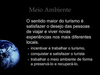 Meio Ambiente
•  O sentido maior do turismo é
satisfazer o desejo das pessoas
de viajar e viver novas
experiências nos mais diferentes
locais.
♦  incentivar e trabalhar o turismo,
♦  conquistar e satisfazer o turista
♦  trabalhar o meio ambiente de forma
a preservá-lo e recuperá-lo.
 
