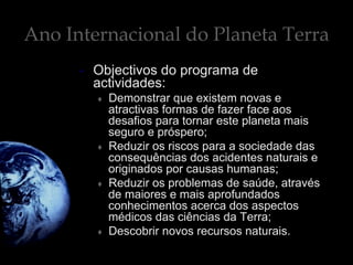 Ano Internacional do Planeta Terra
•  Objectivos do programa de
actividades:
♦  Demonstrar que existem novas e
atractivas formas de fazer face aos
desafios para tornar este planeta mais
seguro e próspero;
♦  Reduzir os riscos para a sociedade das
consequências dos acidentes naturais e
originados por causas humanas;
♦  Reduzir os problemas de saúde, através
de maiores e mais aprofundados
conhecimentos acerca dos aspectos
médicos das ciências da Terra;
♦  Descobrir novos recursos naturais.
 