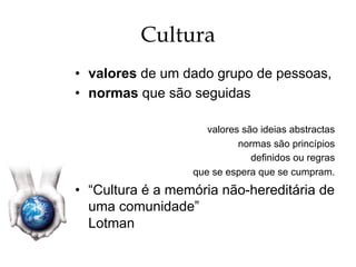 Cultura
•  valores de um dado grupo de pessoas,
•  normas que são seguidas
valores são ideias abstractas
normas são princípios
definidos ou regras
que se espera que se cumpram.
•  “Cultura é a memória não-hereditária de
uma comunidade”
Lotman
 