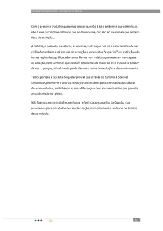 PATRIMÓNIO MUNDIAL, HERANÇA CULTURAL
5/17
	
  
Com	
  o	
  presente	
  trabalho	
  queremos	
  provar	
  que	
  não	
  é	
  só	
  o	
  ambiente	
  que	
  corre	
  risco,	
  
não	
  é	
  só	
  o	
  património	
  edificado	
  que	
  se	
  desmorona,	
  não	
  são	
  só	
  os	
  animais	
  que	
  correm	
  
risco	
  de	
  extinção…	
  	
  
A	
  história,	
  o	
  passado,	
  os	
  valores,	
  as	
  normas,	
  tudo	
  o	
  que	
  nos	
  dá	
  a	
  característica	
  de	
  ser	
  
civilizado	
  também	
  está	
  em	
  vias	
  de	
  extinção	
  e	
  sobre	
  estas	
  “espécies”	
  em	
  extinção	
  não	
  
temos	
  registo	
  fotográfico,	
  não	
  temos	
  filmes	
  nem	
  músicas	
  que	
  mandam	
  mensagens	
  
ao	
  coração,	
  nem	
  sentimos	
  que	
  existam	
  problemas	
  de	
  maior	
  se	
  este	
  espólio	
  se	
  perder	
  
de	
  vez…	
  porque,	
  afinal,	
  a	
  esta	
  perda	
  damos	
  o	
  nome	
  de	
  evolução	
  e	
  desenvolvimento.	
  
Temos	
  por	
  isso	
  a	
  ousadia	
  de	
  querer	
  provar	
  que	
  através	
  do	
  turismo	
  é	
  possível	
  
sensibilizar,	
  promover	
  e	
  criar	
  as	
  condições	
  necessárias	
  para	
  a	
  revitalização	
  cultural	
  
das	
  comunidades,	
  sublinhando	
  as	
  suas	
  diferenças	
  como	
  elemento	
  único	
  que	
  permite	
  
a	
  sua	
  distinção	
  no	
  global.	
  
Não	
  fizemos,	
  neste	
  trabalho,	
  nenhuma	
  referência	
  ao	
  concelho	
  da	
  Guarda,	
  mas	
  
remetemos	
  para	
  o	
  trabalho	
  de	
  caracterização	
  já	
  anteriormente	
  realizado	
  no	
  âmbito	
  
deste	
  módulo.
 