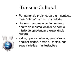 Turismo Cultural
•  Permanência prolongada e um contacto
mais “intimo” com a comunidade,
•  viagens menores e suplementares
dentro da mesma localidade com o
intuito de aprofundar a experiência
cultural.
•  esforço para conhecer, pesquisar e
analisar dados, obras ou factos, nas
suas variadas manifestações
 