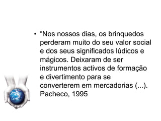 •  “Nos nossos dias, os brinquedos
perderam muito do seu valor social
e dos seus significados lúdicos e
mágicos. Deixaram de ser
instrumentos activos de formação
e divertimento para se
converterem em mercadorias (...).
Pacheco, 1995
 