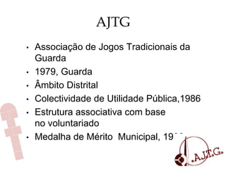 AJTG
•  Associação de Jogos Tradicionais da
Guarda
•  1979, Guarda
•  Âmbito Distrital
•  Colectividade de Utilidade Pública,1986
•  Estrutura associativa com base
no voluntariado
•  Medalha de Mérito Municipal, 1988
 