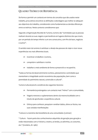 PATRIMÓNIO MUNDIAL, HERANÇA CULTURAL
6/17
QUADRO TEÓRICO DE REFERÊNCIA
De	
  forma	
  a	
  permitir	
  um	
  contexto	
  em	
  termos	
  de	
  conceitos	
  que	
  são	
  usados	
  neste	
  
trabalho,	
  procurámos	
  encontrar	
  as	
  definições	
  e	
  abordagens	
  que	
  melhor	
  se	
  adequam	
  
aos	
  objectivos	
  do	
  trabalho,	
  considerando	
  como	
  fundamentais	
  as	
  devidas	
  diferenças	
  
entre	
  os	
  teóricos.	
  Neste	
  contexto	
  consideramos	
  que:	
  
Segundo	
  a	
  Organização	
  Mundial	
  de	
  Turismo,	
  turismo	
  são	
  “actividades	
  que	
  as	
  pessoas	
  
realizam	
  durante	
  as	
  suas	
  viagens	
  e	
  permanência	
  em	
  lugares	
  distintos	
  dos	
  que	
  vivem,	
  
por	
  um	
  período	
  de	
  tempo	
  inferior	
  a	
  um	
  ano	
  consecutivo,	
  com	
  fins	
  de	
  lazer,	
  negócios	
  
e	
  outros”.	
  
O	
  sentido	
  maior	
  do	
  turismo	
  é	
  satisfazer	
  o	
  desejo	
  das	
  pessoas	
  de	
  viajar	
  e	
  viver	
  novas	
  
experiências	
  nos	
  mais	
  diferentes	
  locais.	
  
h incentivar	
  e	
  trabalhar	
  o	
  turismo,	
  	
  
h conquistar	
  e	
  satisfazer	
  o	
  turista	
  	
  
h trabalhar	
  o	
  meio	
  ambiente	
  de	
  forma	
  a	
  preservá-­‐lo	
  e	
  recuperá-­‐lo.	
  	
  
"todas	
  as	
  formas	
  de	
  desenvolvimento	
  turístico,	
  planeamento	
  e	
  actividades	
  que	
  
mantenham	
  a	
  integridade	
  social	
  e	
  económica	
  das	
  populações,	
  bem	
  como	
  a	
  
perenidade	
  do	
  património	
  natural,	
  construído	
  e	
  cultural".	
  	
  
Turismo	
  Cultural	
  prevê	
  a	
  existência	
  dos	
  seguintes	
  factores:	
  
h Permanência	
  prolongada	
  e	
  um	
  contacto	
  mais	
  “intimo”	
  com	
  a	
  comunidade,	
  	
  
h Viagens	
  menores	
  e	
  suplementares	
  dentro	
  da	
  mesma	
  localidade	
  com	
  o	
  
intuito	
  de	
  aprofundar	
  a	
  experiência	
  cultural.	
  
h Esforço	
  para	
  conhecer,	
  pesquisar	
  e	
  analisar	
  dados,	
  obras	
  ou	
  factos,	
  nas	
  
suas	
  variadas	
  manifestações	
  
“Cultura	
  é	
  a	
  memória	
  não-­‐hereditária	
  de	
  uma	
  comunidade»	
  (Lotman)	
  
“	
  Cultura	
  -­‐	
  	
  Fazem	
  parte	
  dos	
  conhecimentos	
  adquiridos	
  de	
  geração	
  para	
  geração	
  e	
  
estão	
  relacionados	
  com	
  o	
  Folclore,	
  o	
  teatro,	
  as	
  lendas,	
  as	
  adivinhas,	
  os	
  costumes,	
  
etc.”	
  (Cordeiro,	
  M.	
  1982)	
  
 
