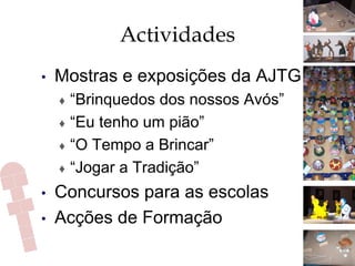 Actividades
•  Mostras e exposições da AJTG
♦  “Brinquedos dos nossos Avós”
♦  “Eu tenho um pião”
♦  “O Tempo a Brincar”
♦  “Jogar a Tradição”
•  Concursos para as escolas
•  Acções de Formação
 