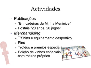 Actividades
•  Publicações
♦  “Brincadeiras da Minha Meninice”
♦  Postais “20 anos, 20 jogos”
•  Merchandising
♦  T’Shirts e equipamento desportivo
♦  Pins
♦  Troféus e prémios especiais
♦  Edição de vinhos especiais
com rótulos próprios
 