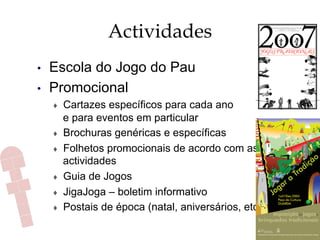 Actividades
•  Escola do Jogo do Pau
•  Promocional
♦  Cartazes específicos para cada ano
e para eventos em particular
♦  Brochuras genéricas e específicas
♦  Folhetos promocionais de acordo com as
actividades
♦  Guia de Jogos
♦  JigaJoga – boletim informativo
♦  Postais de época (natal, aniversários, etc.)
 