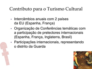 Contributo para o Turismo Cultural
•  Intercâmbios anuais com 2 países
da EU (Espanha, França)
•  Organização de Conferências temáticas com
a participação de prelectores internacionais
(Espanha, França, Inglaterra, Brasil)
•  Participações internacionais, representando
o distrito da Guarda
 